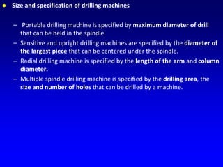 Size and specification of drilling machines
– Portable drilling machine is specified by maximum diameter of drill
that can be held in the spindle.
– Sensitive and upright drilling machines are specified by the diameter of
the largest piece that can be centered under the spindle.
– Radial drilling machine is specified by the length of the arm and column
diameter.
– Multiple spindle drilling machine is specified by the drilling area, the
size and number of holes that can be drilled by a machine.
 