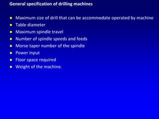 General specification of drilling machines
 Maximum size of drill that can be accommodate operated by machine
 Table diameter
 Maximum spindle travel
 Number of spindle speeds and feeds
 Morse taper number of the spindle
 Power input
 Floor space required
 Weight of the machine.
 