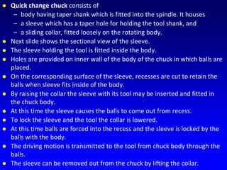 Quick change chuck consists of
– body having taper shank which is fitted into the spindle. It houses
– a sleeve which has a taper hole for holding the tool shank, and
– a sliding collar, fitted loosely on the rotating body.
 Next slide shows the sectional view of the sleeve.
 The sleeve holding the tool is fitted inside the body.
 Holes are provided on inner wall of the body of the chuck in which balls are
placed.
 On the corresponding surface of the sleeve, recesses are cut to retain the
balls when sleeve fits inside of the body.
 By raising the collar the sleeve with its tool may be inserted and fitted in
the chuck body.
 At this time the sleeve causes the balls to come out from recess.
 To lock the sleeve and the tool the collar is lowered.
 At this time balls are forced into the recess and the sleeve is locked by the
balls with the body.
 The driving motion is transmitted to the tool from chuck body through the
balls.
 The sleeve can be removed out from the chuck by lifting the collar.
 