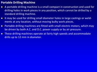 Portable Drilling Machine
 A portable drilling machine is a small compact in construction and used for
drilling holes in work pieces in any position, which cannot be drilled by a
standard drilling machine.
 It may be used for drilling small diameter holes in large castings or weld-
ments at any location, without moving bulky work pieces.
 Portable drilling machines are fitted with small electric motors, which may
be driven by both A.C. and D.C. power supply or by air pressure.
 These drilling machines operate at fairly high speeds and accommodate
drills up to 12 mm in diameter.
 