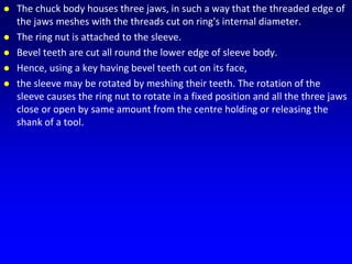  The chuck body houses three jaws, in such a way that the threaded edge of
the jaws meshes with the threads cut on ring's internal diameter.
 The ring nut is attached to the sleeve.
 Bevel teeth are cut all round the lower edge of sleeve body.
 Hence, using a key having bevel teeth cut on its face,
 the sleeve may be rotated by meshing their teeth. The rotation of the
sleeve causes the ring nut to rotate in a fixed position and all the three jaws
close or open by same amount from the centre holding or releasing the
shank of a tool.
 