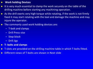  Work holding Devices
 It is very much essential to clamp the work securely on the table of the
drilling machine before starting any machining operation.
 As the drill exerts very high torque while rotating, if the work is not firmly
fixed it may start rotating with the tool and damage the machine and may
injure the operator.
 The commonly used work holding devices are:
– T-bolt and clamps
– Drill Press vise
– Step block
– Drill Jigs
 T- bolts and clamps
 T-slots are provided on the drilling machine table in which T-bolts fitted.
 Different views of T-bolts are shown in Next slide
 