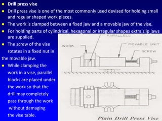  Drill press vise
 Drill press vise is one of the most commonly used devised for holding small
and regular shaped work pieces.
 The work is clamped between a fixed jaw and a movable jaw of the vise.
 For holding parts of cylindrical, hexagonal or irregular shapes extra slip jaws
are supplied.
 The screw of the vise
rotates in a fixed nut in
the movable jaw.
 While clamping the
work in a vise, parallel
blocks are placed under
the work so that the
drill may completely
pass through the work
without damaging
the vise table.
 