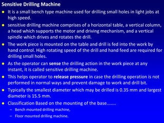 Sensitive Drilling Machine
 It is a small bench type machine used for drilling small holes in light jobs at
high speed.
 sensitive drilling machine comprises of a horizontal table, a vertical column,
a head which supports the motor and driving mechanism, and a vertical
spindle which drives and rotates the drill.
 The work piece is mounted on the table and drill is fed into the work by
hand control. High rotating speed of the drill and hand feed are required for
drilling small holes.
 As the operator can sense the drilling action in the work piece at any
instant, it is called sensitive drilling machine.
 This helps operator to release pressure in case the drilling operation is not
performed in normal ways and prevent damage to work and drill bit.
 Typically the smallest diameter which may be drilled is 0.35 mm and largest
diameter is 15.5 mm.
 Classification Based on the mounting of the base……..
– Bench mounted drilling machine,
– Floor mounted drilling machine.
 