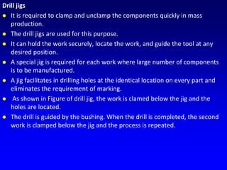 Drill jigs
 It is required to clamp and unclamp the components quickly in mass
production.
 The drill jigs are used for this purpose.
 It can hold the work securely, locate the work, and guide the tool at any
desired position.
 A special jig is required for each work where large number of components
is to be manufactured.
 A jig facilitates in drilling holes at the identical location on every part and
eliminates the requirement of marking.
 As shown in Figure of drill jig, the work is clamed below the jig and the
holes are located.
 The drill is guided by the bushing. When the drill is completed, the second
work is clamped below the jig and the process is repeated.
 