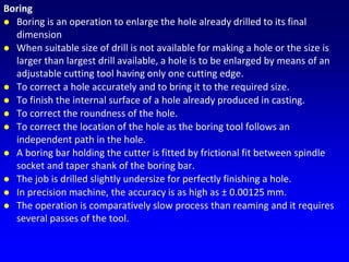 Boring
 Boring is an operation to enlarge the hole already drilled to its final
dimension
 When suitable size of drill is not available for making a hole or the size is
larger than largest drill available, a hole is to be enlarged by means of an
adjustable cutting tool having only one cutting edge.
 To correct a hole accurately and to bring it to the required size.
 To finish the internal surface of a hole already produced in casting.
 To correct the roundness of the hole.
 To correct the location of the hole as the boring tool follows an
independent path in the hole.
 A boring bar holding the cutter is fitted by frictional fit between spindle
socket and taper shank of the boring bar.
 The job is drilled slightly undersize for perfectly finishing a hole.
 In precision machine, the accuracy is as high as ± 0.00125 mm.
 The operation is comparatively slow process than reaming and it requires
several passes of the tool.
 