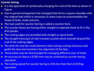Counter boring
 It is the operation of cylindrically enlarging the end of the hole as shown in
Figure.
 Due to partial enlargement the enlarged hole forms a square shoulder with
the original hole which is necessary in some cases to accommodate the
heads of bolts, studs and pins.
 The tool used for counter boring is called a counter bore.
 The counter bores are having either straight or tapered shank to fit in the
drill spindle.
 The cutting edges are provided with straight or spiral teeth.
 The straight front part of tool is known as pilot which extends beyond the
end of the cutting edges.
 The pilot fits into the small diameter hole having running clearance and
guide the tool and maintains the alignment of the tool.
 These pilots may be interchanged for enlarging different sizes of holes.
 An accuracy of about ± 0.050 mm may be achieved by counter boring
operation.
 The cutting speed for counter boring is 25% less than that of drilling
operation.
 
