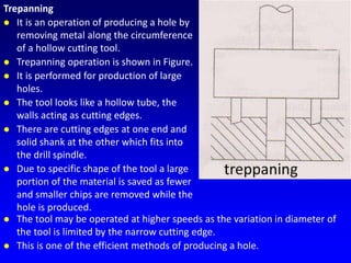 Trepanning
 It is an operation of producing a hole by
removing metal along the circumference
of a hollow cutting tool.
 Trepanning operation is shown in Figure.
 It is performed for production of large
holes.
 The tool looks like a hollow tube, the
walls acting as cutting edges.
 There are cutting edges at one end and
solid shank at the other which fits into
the drill spindle.
 Due to specific shape of the tool a large
portion of the material is saved as fewer
and smaller chips are removed while the
hole is produced.
 The tool may be operated at higher speeds as the variation in diameter of
the tool is limited by the narrow cutting edge.
 This is one of the efficient methods of producing a hole.
 
