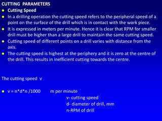 CUTTING PARAMETERS
 Cutting Speed
 In a drilling operation the cutting speed refers to the peripheral speed of a
point on the surface of the drill which is in contact with the work piece.
 It is expressed in meters per minute. Hence it is clear that RPM for smaller
drill must be higher than a large drill to maintain the same cutting speed.
 Cutting speed of different points on a drill varies with distance from the
axis.
 The cutting speed is highest at the periphery and it is zero at the centre of
the drill. This results in inefficient cutting towards the centre.
The cutting speed v
 v = n*d*n /1000 m per minute
v- cutting speed
d- diameter of drill, mm
n-RPM of drill
 