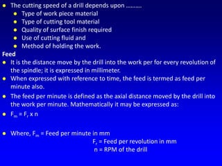  The cutting speed of a drill depends upon ……….
 Type of work piece material
 Type of cutting tool material
 Quality of surface finish required
 Use of cutting fluid and
 Method of holding the work.
Feed
 It is the distance move by the drill into the work per for every revolution of
the spindle; it is expressed in millimeter.
 When expressed with reference to time, the feed is termed as feed per
minute also.
 The feed per minute is defined as the axial distance moved by the drill into
the work per minute. Mathematically it may be expressed as:
 Fm = Fr x n
 Where, Fm = Feed per minute in mm
Fr = Feed per revolution in mm
n = RPM of the drill
 