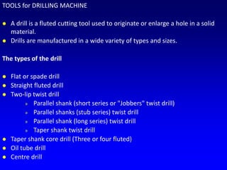 TOOLS for DRILLING MACHINE
 A drill is a fluted cutting tool used to originate or enlarge a hole in a solid
material.
 Drills are manufactured in a wide variety of types and sizes.
The types of the drill
 Flat or spade drill
 Straight fluted drill
 Two-lip twist drill
» Parallel shank (short series or "Jobbers" twist drill)
» Parallel shanks (stub series) twist drill
» Parallel shank (long series) twist drill
» Taper shank twist drill
 Taper shank core drill (Three or four fluted)
 Oil tube drill
 Centre drill
 