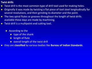 Twist drills
 Twist drill is the most common type of drill tool used for making holes.
 Originally it was made by twisting a flat piece of tool steel longitudinally for
several revolutions, and then grinding its diameter and the point.
 The two spiral flutes or grooves throughout the length of twist drills
available these days are made by machining.
 Twist drill is a multipoint end cutting tool.
 According to the
 type of the shank
 length of flute
 overall length of the twist drill
 they are classified by various bodies like Bureau of Indian Standards.
 
