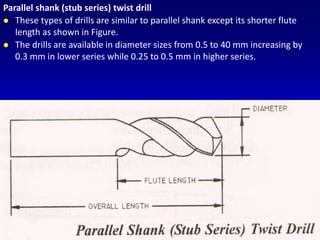 Parallel shank (stub series) twist drill
 These types of drills are similar to parallel shank except its shorter flute
length as shown in Figure.
 The drills are available in diameter sizes from 0.5 to 40 mm increasing by
0.3 mm in lower series while 0.25 to 0.5 mm in higher series.
 