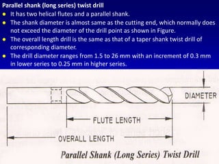 Parallel shank (long series) twist drill
 It has two helical flutes and a parallel shank.
 The shank diameter is almost same as the cutting end, which normally does
not exceed the diameter of the drill point as shown in Figure.
 The overall length drill is the same as that of a taper shank twist drill of
corresponding diameter.
 The drill diameter ranges from 1.5 to 26 mm with an increment of 0.3 mm
in lower series to 0.25 mm in higher series.
 