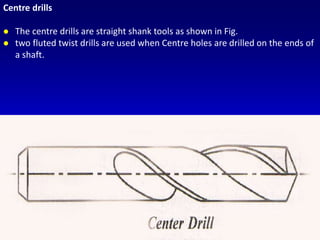 Centre drills
 The centre drills are straight shank tools as shown in Fig.
 two fluted twist drills are used when Centre holes are drilled on the ends of
a shaft.
 