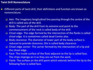 Twist Drill Nomenclature
 Different parts of twist drill, their definitions and function are known as
nomenclature.
 Axis- The imaginary longitudinal line passing through the centre of the
drill is called axis of the drill.
 Body- The part of the drill from its extreme end point to the
commencement of the neck is called body of the drill.
 Chisel edge- The edge formed by the intersection of the flanks is called
chisel edge. It is sometimes called dead Centre also.
 Body clearance- The diameter of lower part of the body surface is
reduced to provide clearance, this is called body clearance.
 Chisel edge corner- The corner formed by the intersection of a lip and
the chisel edge.
 Face- The inside surface of the flute adjacent to the lip is called face.
The chips impinge on it as they are cut from the work.
 Flank- The surface on the drill point which extends behind the lip to the
following flute is called face.
 