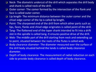  Neck- The diametric undercut of the drill which separates the drill body
and shank is called neck of the drill.
 Outer corner- The comer formed by the intersection of the flank and
face is called outer comer.
 Lip length- The minimum distance between the outer comer and the
chisel edge comer of the lip is called lip length.
 Point- The sharpened end of the drill from which other parts such as
lips, faces, flanks and chisel edge originates is called point of the drill.
 Tang- The flattened end of the taper shank intended to fit into a drift
slot in the spindle is called tang. It ensures positive drive of the drill.
 Web- The middle part of the drill starting from neck and extending up
to point, situated between the roots of the flutes is called web.
 Body clearance diameter- The diameter measured over the surface of
the drill body situated behind the lands is called body clearance
diameter.
 Depth of body clearance- The measurement of radial reduction on each
side to provide body clearance is called depth of body clearance.
 
