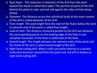  Back Taper - The reduction in diameter of the drill from the point
toward the shank is called back taper. This permits all parts of the Drill
behind the point to clear and not rub against the sides of hole being
drilled.
 Diameter- The distance across the cylindrical lands at the outer comers
of the drill is called diameter of the drill.
 Flute length- The axial length from the start of the flutes below the neck
to extreme end of the point is called flute length.
 Lead of helix- The distance measured parallel to the drill axis between
the corresponding points on the leading edge of the flute in one
complete revolution of the flute is called lead of the helix.
 Overall length- The length between the extreme ends of the point and
the shank of the drill is called overall length of the drill.
 Right hand cutting drill- When a drill cuts while rotating in a counter
clock-wise direction viewed from the point end, the drill is known as
right hand cutting drill.
 