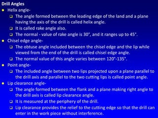 Drill Angles
 Helix angle-
 The angle formed between the leading edge of the land and a plane
having the axis of the drill is called helix angle.
 It is called rake angle also.
 The normal - value of rake angle is 30°, and it ranges up to 45°.
 Chisel edge angle-
 The obtuse angle included between the chisel edge and the lip while
viewed from the end of the drill is called chisel edge angle.
 The normal value of this angle varies between 120°-135°.
 Point angle-
 The included angle between two lips projected upon a plane parallel to
the drill axis and parallel to the two cutting lips is called point angle.
 Lip clearance angle-
 The angle formed between the flank and a plane making right angle to
the drill axis is called lip clearance angle.
 It is measured at the periphery of the drill.
 Lip clearance provides the relief to the cutting edge so that the drill can
enter in the work piece without interference.
 