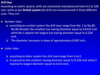 Drill Size
According to metric system, drills are commonly manufactured from 0.2 to 100
mm, while as per British system the drills are manufactured in three different
sizes. They are:
 Number sizes-
 according to number system the drill sizes range from No. 1 to No.80.
No-80 denotes the smallest size having diameter equal to 0.0135 inch
while No-1 depicts the largest size having diameter equal to 0.228
inch.
 The diameter increases in steps of approximately 0.002 inch.
 Letter sizes-
 according to letter system the drill sizes range from A to Z.
 A represents the smallest, having diameter equal to 0.234 inch while Z
represents largest diameter equal to 0.413 inch.
 