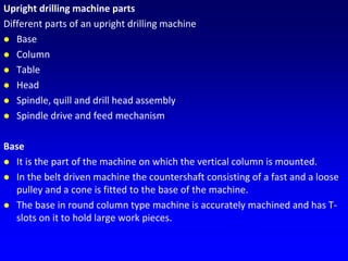 Upright drilling machine parts
Different parts of an upright drilling machine
 Base
 Column
 Table
 Head
 Spindle, quill and drill head assembly
 Spindle drive and feed mechanism
Base
 It is the part of the machine on which the vertical column is mounted.
 In the belt driven machine the countershaft consisting of a fast and a loose
pulley and a cone is fitted to the base of the machine.
 The base in round column type machine is accurately machined and has T-
slots on it to hold large work pieces.
 