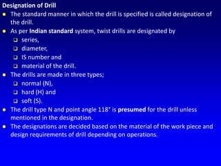 Designation of Drill
 The standard manner in which the drill is specified is called designation of
the drill.
 As per Indian standard system, twist drills are designated by
 series,
 diameter,
 IS number and
 material of the drill.
 The drills are made in three types;
 normal (N),
 hard (H) and
 soft (S).
 The drill type N and point angle 118° is presumed for the drill unless
mentioned in the designation.
 The designations are decided based on the material of the work piece and
design requirements of drill depending on operations.
 