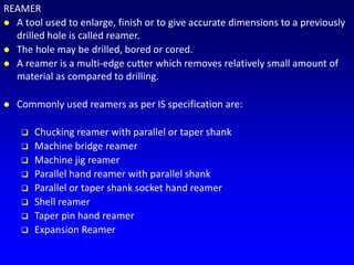 REAMER
 A tool used to enlarge, finish or to give accurate dimensions to a previously
drilled hole is called reamer.
 The hole may be drilled, bored or cored.
 A reamer is a multi-edge cutter which removes relatively small amount of
material as compared to drilling.
 Commonly used reamers as per IS specification are:
 Chucking reamer with parallel or taper shank
 Machine bridge reamer
 Machine jig reamer
 Parallel hand reamer with parallel shank
 Parallel or taper shank socket hand reamer
 Shell reamer
 Taper pin hand reamer
 Expansion Reamer
 