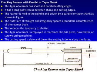 Chucking Reamer with Parallel or Taper Shank
 This type of reamer has short and parallel cutting edges.
 It has a long body recess between shank and cutting edges.
 The reamer is held in the spindle and driven by a parallel or taper shank as
shown in Figure.
 The flutes are all straight and irregularly spaced around the circumference
of the reamer body.
 This reduces the tendency to chatter.
 This type of reamer is employed in machines like drill press, turret lathe or
screw cutting machine.
 The cutting speed is slow and the entire cutting is done along the flutes.
 