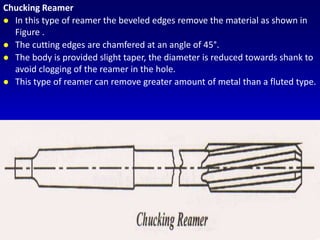 Chucking Reamer
 In this type of reamer the beveled edges remove the material as shown in
Figure .
 The cutting edges are chamfered at an angle of 45°.
 The body is provided slight taper, the diameter is reduced towards shank to
avoid clogging of the reamer in the hole.
 This type of reamer can remove greater amount of metal than a fluted type.
 