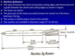  Machine Jig Reamer
 This type of reamer has short and parallel cutting edges with bevel lead and
a guide between the shank and cutting edges as shown in Figure.
 The flutes are helical.
 The plain part of the body accurately locates the reamer as it fits into a
bushing in the jig.
 The reamer is held by taper shank in the spindle.
 The reamers are available in diameter range of 7 to 50 mm.
 