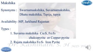 Makshika
Synonyms : Swarnamaakshika, Suvarnamakshika,
Dhatu makshika, Tapija, tapya
Availability :MP, Jarkhand Rajastan
Types :
1. Suvarna makshika Cu2S, Fe2S3
chalcopyrite or Copper pyrite
2. Rajata makshika Fe2S3 Iron Pyrite
 