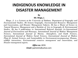 INDIGENOUS KNOWLEDGE IN
DISASTER MANAGEMENT
By
Mr. Ringo, J.
Ringo, J. is a Lecturer at the University of Dodoma, Department of Geography and
Environmental Studies. He lectures Geography, Environmental Resources Management
and Conservation, and Disaster Management Subjects. He has a Master of Science in
Natural Resources Management and a Bachelor of Arts in Geography & Environmental
Studies. He has 9 publications in International Referred Journals (ie.International
Journal of Environment and Bioenegry, International Journal of Modern Management
Sciences, International Journal of Marine, Atmospheric, and Earth Sciences,
International Journal of Modern Social Sciences, International Journal of Modern
Plant & Animal Sciences, and Sustainability in Environment)encompassing; Human-
wildlife interactions, Environmental resources management and conservation, and
Disaster management aspects.
Office no: 307A
Email: japhetelis@yahoo.com
 