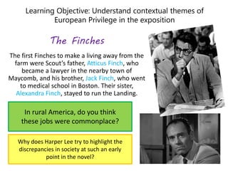 Learning Objective: Understand contextual themes of
European Privilege in the exposition
The Finches
The first Finches to make a living away from the
farm were Scout’s father, Atticus Finch, who
became a lawyer in the nearby town of
Maycomb, and his brother, Jack Finch, who went
to medical school in Boston. Their sister,
Alexandra Finch, stayed to run the Landing.
In rural America, do you think
these jobs were commonplace?
Why does Harper Lee try to highlight the
discrepancies in society at such an early
point in the novel?
 