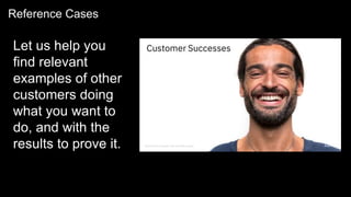 Reference Cases
Let us help you
find relevant
examples of other
customers doing
what you want to
do, and with the
results to prove it.
 