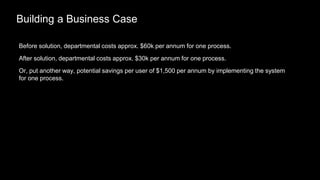 Building a Business Case
Before solution, departmental costs approx. $60k per annum for one process.
After solution, departmental costs approx. $30k per annum for one process.
Or, put another way, potential savings per user of $1,500 per annum by implementing the system
for one process.
 