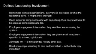Defined Leadership Involvement
• Remember in most organisations, everyone is interested in what the
leadership says. It might affect their job.
• If one leader is being successful with something, their peers will want to
be seen as being successful too.
• Employee engagement rises when they see their leaders using the
system.
• Employee engagement rises when they are given a call to action –
question to answer, opinion etc.
• Advocate 10 – 15 mins per day / every other day.
• Don’t encourage secretary to post on their behalf – authenticity very
important!
 