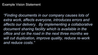 Example Vision Statement
“Finding documents in our company causes lots of
extra work, affects everyone, introduces errors and
affects our delivery. By implementing a collaborative
document sharing facility which is available in the
office and on the road in the next three months we
will cut duplication, improve quality, reduce re-work
and reduce costs.”
 