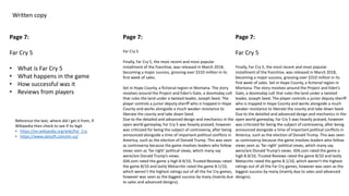 Written copy
Page 7:
Far Cry 5
• What is Far Cry 5
• What happens in the game
• How successful was it
• Reviews from players
Page 7:
Far Cry 5
Finally, Far Cry 5, the most recent and most popular
installment of the franchise, was released in March 2018,
becoming a major success, grossing over $310 million in its
first week of sales.
Set in Hope County, a fictional region in Montana. The story
revolves around the Project and Eden’s Gate, a doomsday cult
that rules the land under a twisted leader, Joseph Seed. The
player controls a junior deputy sheriff who is trapped in Hope
County and works alongside a much weaker resistance to
liberate the county and take down Seed.
Due to the detailed and advanced design and mechanics in the
open world gameplay, Far Cry 5 was heavily praised, however
was criticized for being the subject of controversy, after being
announced alongside a time of important political conflicts in
America, such as the election of Donald Trump. This was seen
as controversy because the game involves leaders who follow
views seen as ‘far-right’ political views, which many say
were/are Donald Trump’s views.
IGN.com rated the game a high 8.9/10, Trusted Reviews rated
the game 8/10 and lastly Metacritic rated the game 8.1/10,
which weren’t the highest ratings out of all the Far Cry games,
however was seen as the biggest success by many (mainly due
to sales and advanced designs).
Page 7:
Far Cry 5
Finally, Far Cry 5, the most recent and most popular
installment of the franchise, was released in March 2018,
becoming a major success, grossing over $310 million in its
first week of sales. Set in Hope County, a fictional region in
Montana. The story revolves around the Project and Eden’s
Gate, a doomsday cult that rules the land under a twisted
leader, Joseph Seed. The player controls a junior deputy sheriff
who is trapped in Hope County and works alongside a much
weaker resistance to liberate the county and take down Seed.
Due to the detailed and advanced design and mechanics in the
open world gameplay, Far Cry 5 was heavily praised, however
was criticized for being the subject of controversy, after being
announced alongside a time of important political conflicts in
America, such as the election of Donald Trump. This was seen
as controversy because the game involves leaders who follow
views seen as ‘far-right’ political views, which many say
were/are Donald Trump’s views. IGN.com rated the game a
high 8.9/10, Trusted Reviews rated the game 8/10 and lastly
Metacritic rated the game 8.1/10, which weren’t the highest
ratings out of all the Far Cry games, however was seen as the
biggest success by many (mainly due to sales and advanced
designs).
Reference the text, where did I get it from, if
Wikipedia then check to see if its legit
• https://en.wikipedia.org/wiki/Far_Cry
• https://www.ubisoft.com/en-us/
 