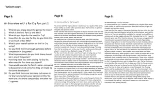 Written copy
Page 9:
An Interview with a Far Cry Fan part 1
1. What do you enjoy about the games the most?
2. Which is the best Far Cry and why?
3. What do you hope for the next Far Cry?
4. How often do you play Far Cry, do you think this
is too much or too little?
5. What is your overall opinion on the Far Cry
series?
6. Do you think there is enough gameplay before
completion in the games?
7. What improvements do you think there should
be in any of the games?
8. How long have you been playing Far Cry for,
when was the first time you played?
9. How would you rate the Far Cry series compared
to Assassin’s Creed series? As they are made by
the same developers?
10. Do you think there are too many cut scenes in
Far Cry 5 and what is your opinion on this? As
there are a lot more compared to the other Far
Cry games.
Page 9:
An Interview with a Far Cry Fan part 1
To connect with Far Cry’s audience I reached out to a big fan of the series,
Fraser Coffey, to ask him a few questions about the franchise, to get this
thoughts and opinions overall.
Fraser said that the aspect of the games he enjoys the most is the fact that
they are wide, open-world games where he can do whatever wants within
them out of the main possibilities available, for example hunting different
animals, such as deer, eagles, elks and fish.
He stated that Far Cry 3 was his favourite game out of the franchise
because the story was very good, with interesting and unexpected twists
and he liked the style of gameplay, however the graphics in Far Cry Primal
and Far Cry 5 are the best as these two games are the most recent,
therefore created with the use of more advanced technology. This view
from the fan is also a very similar view from the professional critics and
players I researched and displayed on page 4 “Far Cry 3”.
For the next Far Cry (if there is one) Fraser hopes for a big step up from
number 5, with a better story (more twists and more important
characters), better graphics- which is likely to happen due to the
progression of technology- even though number 5 and Primal are quite
advanced, there are always room for improvements. These views are quite
controversial as many reviews state they enjoyed the story and graphics in
Far Cry 5, however these are just the views from a fan.
The fan continues as he describes the amount of time he plays any of the
Far Cry games on a regular basis, as he says he plays whenever he feels like
he would need some free time to relax, as the games are well designed,
free-flowing games, and he usually plays 2-3 times a week, for a few hours
each time and in his opinion he doesn’t think he plays enough but would
like to more often, if he had the time.
When asked about his overall opinion on the series he says he thinks the
first two games were good at the time, however the story and graphics
were very average after playing more recent ones, such as primal, due to
the time it was made in. After playing 3 I was hooked and after 4, 5 and
primal I believe it is one of the best franchises in the gaming industry.
Page 9:
An Interview with a Far Cry Fan part 1
To connect with Far Cry’s audience I reached out to a big fan of the series,
Fraser Coffey, to ask him a few questions about the franchise, to get this
thoughts and opinions overall.
Fraser said that the aspect of the games he enjoys the most is the fact that
they are wide, open-world games where he can do whatever wants within
them out of the main possibilities available, for example hunting different
animals, such as deer, eagles, elks and fish. He stated that Far Cry 3 was his
favourite game out of the franchise because the story was very good, with
interesting and unexpected twists and he liked the style of gameplay,
however the graphics in Far Cry Primal and Far Cry 5 are the best as these
two games are the most recent, therefore created with the use of more
advanced technology. This view from the fan is also a very similar view
from the professional critics and players I researched and displayed on
page 4 “Far Cry 3”. For the next Far Cry (if there is one) Fraser hopes for a
big step up from number 5, with a better story (more twists and more
important characters), better graphics- which is likely to happen due to the
progression of technology- even though number 5 and Primal are quite
advanced, there are always room for improvements. These views are quite
controversial as many reviews state they enjoyed the story and graphics in
Far Cry 5, however these are just the views from a fan. The fan continues
as he describes the amount of time he plays any of the Far Cry games on a
regular basis, as he says he plays whenever he feels like he would need
some free time to relax, as the games are well designed, free-flowing
games, and he usually plays 2-3 times a week, for a few hours each time
and in his opinion he doesn’t think he plays enough but would like to more
often, if he had the time. When asked about his overall opinion on the
series he says he thinks the first two games were good at the time,
however the story and graphics were very average after playing more
recent ones, such as primal, due to the time it was made in. After playing 3
I was hooked and after 4, 5 and primal I believe it is one of the best
franchises in the gaming industry.
 