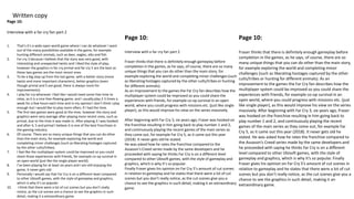 Written copy
Page 10:
Interview with a far cry fan part 2
1. That’s it’s a wide open world game where I can do whatever I want
out of the many possibilities available in the game, for example
hunting different animals, such as deer, eagles, elks and fish.
2. Far cry 3 because I believe that the story was very good, with
interesting and unexpected twists and I liked the style of play,
however the graphics in far cry primal and far cry 5 are the best as
these two games are the most recent ones.
3. To be a big step up from the last game, with a better story (more
twists and more important characters), better graphics (even
though primal and 5 are good, there is always room for
improvements).
4. I play far cry whenever I feel like I would need some free time to
relax, as it is a nice free-flowing game, and I usually play 2-3 times a
week for a few hours each time and in my opinion I don’t think I play
enough but I would like to play more often, if I had the time.
5. The first two games were good at the time, however the story and
graphics were very average after playing more recent ones, such as
primal, due to the time it was made in. After playing 3 I was hooked
and after 4, 5 and primal I believe it is one of the best franchises in
the gaming industry.
6. Of course. There are so many unique things that you can do other
than the main story, for example exploring the world and
completing minor challenges (such as liberating hostages captured
by the other cults/tribes).
7. I feel like the multiplayer system could be improved so you could
share those experiences with friends, for example co-op survival in
an open world (just like the single player world).
8. I’ve been playing for at least six years and I am still enjoying the
game, it never gets old.
9. Personally I would say that Far Cry is on a different level compared
to other Ubisoft games, with the style of gameplay and graphics,
which is why it’s so popular.
10. I think that there were a lot of cut scenes but you don’t really
notice, as the cut scenes are a chance to see the graphics in such
detail, making it a extraordinary game.
Page 10:
Interview with a far cry fan part 2
Fraser thinks that there is definitely enough gameplay before
completion in the games, as he says, of course, there are so many
unique things that you can do other than the main story, for
example exploring the world and completing minor challenges (such
as liberating hostages captured by the other cults/tribes or hunting
for different animals).
As an improvement to the games the Far Cry fan describes how the
multiplayer system could be improved so you could share the
experiences with friends, for example co-op survival in an open
world, where you could progress with missions etc. (just like single
player), as this would improve his view on the series massively.
After beginning with Far Cry 3, six years ago, Fraser was hooked on
the franchise resulting in him going back to play number 1 and 2,
and continuously playing the recent games of the main series as
they come out, for example Far Cry 5, as it came out this year
(2018). It never gets old he stated.
He was asked how he rates the franchise compared to the
Assassin’s Creed series made by the same developers and he
proceeded with saying he thinks Far Cry is on a different level
compared to other Ubisoft games, with the style of gameplay and
graphics, which is why it’s so popular.
Finally Fraser gives his opinion on Far Cry 5’s amount of cut scenes
in relation to gameplay and he states that there were a lot of cut
scenes but you don’t really notice, as the cut scenes give you a
chance to see the graphics in such detail, making it an extraordinary
game.
Page 10:
Fraser thinks that there is definitely enough gameplay before
completion in the games, as he says, of course, there are so
many unique things that you can do other than the main story,
for example exploring the world and completing minor
challenges (such as liberating hostages captured by the other
cults/tribes or hunting for different animals). As an
improvement to the games the Far Cry fan describes how the
multiplayer system could be improved so you could share the
experiences with friends, for example co-op survival in an
open world, where you could progress with missions etc. (just
like single player), as this would improve his view on the series
massively. After beginning with Far Cry 3, six years ago, Fraser
was hooked on the franchise resulting in him going back to
play number 1 and 2, and continuously playing the recent
games of the main series as they come out, for example Far
Cry 5, as it came out this year (2018). It never gets old he
stated. He was asked how he rates the franchise compared to
the Assassin’s Creed series made by the same developers and
he proceeded with saying he thinks Far Cry is on a different
level compared to other Ubisoft games, with the style of
gameplay and graphics, which is why it’s so popular. Finally
Fraser gives his opinion on Far Cry 5’s amount of cut scenes in
relation to gameplay and he states that there were a lot of cut
scenes but you don’t really notice, as the cut scenes give you a
chance to see the graphics in such detail, making it an
extraordinary game.
 