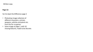 Written copy
Page 12:
Far Cry Spot the Difference page 2
• Photoshop image collection of
different characters, animals,
weapons, vehicles and plants etc.
from the far cry games.
• Same image as page 1, with 10
missing features, made to be discrete.
 