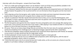 Interview: with a fan of the game – answers from Fraser Coffey
1. That’s it’s a wide open world game where I can do whatever I want out of the many possibilities available in the
game, for example hunting different animals, such as deer, eagles, elks and fish.
2. Far cry 3 because I believe that the story was very good, with interesting and unexpected twists and I liked the style
of play, however the graphics in far cry primal and far cry 5 are the best as these two games are the most recent
ones.
3. To be a big step up from the last game, with a better story (more twists and more important characters), better
graphics (even though primal and 5 are good, there is always room for improvements).
4. I play far cry whenever I feel like I would need some free time to relax, as it is a nice free-flowing game, and I
usually play 2-3 times a week for a few hours each time and in my opinion I don’t think I play enough but I would
like to play more often, if I had the time.
5. The first two games were good at the time, however the story and graphics were very average after playing more
recent ones, such as primal, due to the time it was made in. After playing 3 I was hooked and after 4, 5 and primal I
believe it is one of the best franchises in the gaming industry.
6. Of course. There are so many unique things that you can do other than the main story, for example exploring the
world and completing minor challenges (such as liberating hostages captured by the other cults/tribes).
7. I feel like the multiplayer system could be improved so you could share those experiences with friends, for example
co-op survival in an open world (just like the single player world).
8. I’ve been playing for at least six years and I am still enjoying the game, it never gets old.
9. Personally I would say that Far Cry is on a different level compared to other Ubisoft games, with the style of
gameplay and graphics, which is why it’s so popular.
10. I think that there were a lot of cut scenes but you don’t really notice, as the cut scenes are a chance to see the
graphics in such detail, making it a extraordinary game.
 