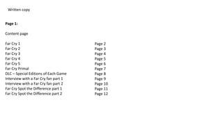 Written copy
Page 1:
Content page
Far Cry 1
Far Cry 2
Far Cry 3
Far Cry 4
Far Cry 5
Far Cry Primal
DLC – Special Editions of Each Game
Interview with a Far Cry fan part 1
Interview with a Far Cry fan part 2
Far Cry Spot the Difference part 1
Far Cry Spot the Difference part 2
Page 2
Page 3
Page 4
Page 5
Page 6
Page 7
Page 8
Page 9
Page 10
Page 11
Page 12
 