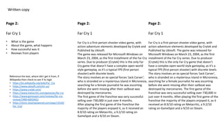 Written copy
Page 2:
Far Cry 1
• What is the game
• About the game, what happens
• How successful was it
• Reviews from players
Page 2:
Far Cry 1
Far Cry is a first-person shooter video game, with
action-adventure elements developed by Crytek and
Published by Ubisoft.
The game was released for Microsoft Windows on
March 23, 2004, as the first installment of the Far Cry
series. Due to producer (Crytek) this is the only Far
Cry game that doesn’t have a complex open-world
style gameplay, as it’s a typical FPS (first person
shooter) with discrete levels.
The story involves an ex special forces ‘Jack Carver’,
who is stranded on a mysterious island in Micronesia,
searching for a female journalist he was escorting
before she went missing after their sailboat was
destroyed by mercenaries.
The first game of the franchise was very successful
selling over 730,000 in just over 4 months.
After playing the first game of the franchise the
majority of the players enjoyed it, as it received an
8.9/10 rating on Metacritic, a 9.2/10 rating on
GameSpot and a 9/10 on Steam.
Page 2:
Far Cry 1
Far Cry is a first-person shooter video game, with
action-adventure elements developed by Crytek and
Published by Ubisoft. The game was released for
Microsoft Windows on March 23, 2004, as the first
installment of the Far Cry series. Due to producer
(Crytek) this is the only Far Cry game that doesn’t
have a complex open-world style gameplay, as it’s a
typical FPS (first person shooter) with discrete levels.
The story involves an ex special forces ‘Jack Carver’,
who is stranded on a mysterious island in Micronesia,
searching for a female journalist he was escorting
before she went missing after their sailboat was
destroyed by mercenaries. The first game of the
franchise was very successful selling over 730,000 in
just over 4 months. After playing the first game of the
franchise the majority of the players enjoyed it, as it
received an 8.9/10 rating on Metacritic, a 9.2/10
rating on GameSpot and a 9/10 on Steam.
Reference the text, where did I get it from, if
Wikipedia then check to see if its legit
• https://en.wikipedia.org/wiki/Far_Cry
• https://www.ubisoft.com/en-us/
• https://www.crytek.com/
• https://www.metacritic.com/game/pc/far-cry
• https://www.gamespot.com/reviews/far-cry-
review/1900-6092042/
• https://store.steampowered.com/app/13520/
Far_Cry/
 