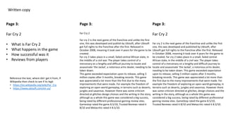 Written copy
Page 3:
Far Cry 2
• What is Far Cry 2
• What happens in the game
• How successful was it
• Reviews from players
Page 3:
Far Cry 2
Far cry 2 is the next game of the franchise and unlike the first
one, this was developed and publish by Ubisoft, after Ubisoft
got full rights to the franchise after the first. Released in
October 2008, meaning it took over 4 years for the game to be
created.
Far cry 2 takes place in a small, failed central African state, in
the middle of a civil war. The player takes control of a
mercenary on a lengthy and difficult journey to locate and
assassinate ‘the Jackal’, a notorious arms dealer, needing to be
taken down.
This game exceeded expectation upon its release, selling 3
million copies after 3 months, breaking records. This game
was appreciated a lot more than the first due to the many
improvements that were made. For example the freedom of
exploring an open-world gameplay, in terrains such as deserts,
jungles and savannas. However there was some criticism
directed at glitches design choices and the writing in the story,
although as a whole this game was considered a big success,
being rated by different professional gaming review sites.
Gamestop rated the game 8.5/10, Trusted Reviews rated it
8/10 and Metacritic rated it 8.5/10.
Page 3:
Far Cry 2
Far cry 2 is the next game of the franchise and unlike the first
one, this was developed and published by Ubisoft, after
Ubisoft got full rights to the franchise after the first. Released
in October 2008, meaning it took over 4 years for the game to
be created. Far cry 2 takes place in a small, failed central
African state, in the middle of a civil war. The player takes
control of a mercenary on a lengthy and difficult journey to
locate and assassinate ‘the Jackal’, a notorious arms dealer,
needing to be taken down. This game exceeded expectation
upon its release, selling 3 million copies after 3 months,
breaking records. This game was appreciated a lot more than
the first due to the many improvements that were made. For
example the freedom of exploring an open-world gameplay, in
terrains such as deserts, jungles and savannas. However there
was some criticism directed at glitches, design choices and the
writing in the story, although as a whole this game was
considered a big success, being rated by different professional
gaming review sites. GameStop rated the game 8.5/10,
Trusted Reviews rated it 8/10 and Metacritic rated it 8.5/10.
Reference the text, where did I get it from, if
Wikipedia then check to see if its legit
• https://en.wikipedia.org/wiki/Far_Cry
• https://www.ubisoft.com/en-us/
 