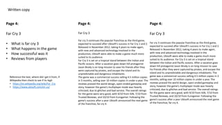 Written copy
Page 4:
Far Cry 3
• What is far cry 3
• What happens in the game
• How successful was it
• Reviews from players
Page 4:
Far Cry 3
Far cry 3 continues the popular franchise as the third game,
expected to succeed after Ubisoft’s success in Far Cry 1 and 2.
Released in November 2012, taking 4 years to make again,
with new and advanced technology involved in the
production, Ubisoft were able to make a game much more
suited to its audience.
Far Cry 3 is set on a tropical island between the Indian and
Pacific oceans. After a vacation goes down hill protagonist
Jason Brody is on long mission to save his friends after they
were captured by pirates, and escape the island and its
unpredictable and dangerous inhabitants.
The game was a commercial success selling 4.5 million copies
in 3 months, selling over 10 million copies in under a year. The
reviews praised the world design, open-ended gameplay and
story, however the game’s multiplayer mode was heavily
criticized, due to glitches and bad service. The overall ratings
for the game were very good, with 9/10 from IGN, 7/10 from
Trusted Reviews, and 10/10 from Eurogamer. Following the
game’s success after a year Ubisoft announced the next game
of the franchise, far cry 4.
Page 4:
Far Cry 3
Far cry 3 continues the popular franchise as the third game,
expected to succeed after Ubisoft’s success in Far Cry 1 and 2.
Released in November 2012, taking 4 years to make again,
with new and advanced technology involved in the
production, Ubisoft were able to make a game much more
suited to its audience. Far Cry 3 is set on a tropical island
between the Indian and Pacific oceans. After a vacation goes
down hill protagonist Jason Brody is on long mission to save
his friends after they were captured by pirates, and escape the
island and its unpredictable and dangerous inhabitants. The
game was a commercial success selling 4.5 million copies in 3
months, selling over 10 million copies in under a year. The
reviews praised the world design, open-ended gameplay and
story, however the game’s multiplayer mode was heavily
criticized, due to glitches and bad service. The overall ratings
for the game were very good, with 9/10 from IGN, 7/10 from
Trusted Reviews, and 10/10 from Eurogamer. Following the
game’s success after a year Ubisoft announced the next game
of the franchise, far cry 4.
Reference the text, where did I get it from, if
Wikipedia then check to see if its legit
• https://en.wikipedia.org/wiki/Far_Cry
• https://www.ubisoft.com/en-us/
 
