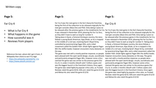 Written copy
Page 5:
Far Cry 4
• What is Far Cry 4
• What happens in the game
• How successful was it
• Reviews from players
Page 5:
Far Cry 4 was the next game in the fan’s favourite franchise,
being the first of the collection to be released originally for the
next gen consoles (Xbox One and PS4). Only taking 2 years to
be released after the previous game in the installments Far Cry
4 was released in November 2014, pleasing the Far Cry fans,
as they didn’t have to wait as long for number 4.
Taking place in Kyrat, a fictional Himilayan country, the story
follows a young Kyrati-American, Ajay Ghale, as he is trapped
in the middle of a civil war, involving Kyrat’s Royal Army,
controlled by tyrannical king Pagan Min, and a rebel
movement called the Golden Path. Ghale fights against Pagan
Min the skillful leader, however encounters many obstacles on
the way.
The game was met with a mostly positive response, as people
were pleased with the open world design, visuals, soundtracks
and particularly antagonist Pagan Min, however some critics
claimed the game was too similar to the previous game (Far
Cry 3). In under 2 months Ubisoft sold 7 million copies and
was the biggest launch in the franchise’s history. Once again
the game was rated highly by popular critics sites, as Trusted
Reviews rated the game 8/10, IGN.com rated the game 8.5/10
and Metacritic also rated the game 8.5/10.
Page 5:
Far Cry 4
Far Cry 4 was the next game in the fan’s favourite franchise,
being the first of the collection to be released originally for the
next gen consoles (Xbox One and PS4). Only taking 2 years to
be released after the previous game in the installments Far Cry
4 was released in November 2014, pleasing the Far Cry fans,
as they didn’t have to wait as long for number 4. Taking place
in Kyrat, a fictional Himilayan country, the story follows a
young Kyrati-American, Ajay Ghale, as he is trapped in the
middle of a civil war, involving Kyrat’s Royal Army, controlled
by tyrannical king Pagan Min, and a rebel movement called the
Golden Path. Ghale fights against Pagan Min the skillful leader,
however encounters many obstacles on the way. The game
was met with a mostly positive response, as people were
pleased with the open world design, visuals, soundtracks and
particularly antagonist Pagan Min, however some critics
claimed the game was too similar to the previous game (Far
Cry 3). In under 2 months Ubisoft sold 7 million copies and
was the biggest launch in the franchise’s history. Once again
the game was rated highly by popular critics sites, as Trusted
Reviews rated the game 8/10, IGN.com rated the game 8.5/10
and Metacritic also rated the game 8.5/10.
Reference the text, where did I get it from, if
Wikipedia then check to see if its legit
• https://en.wikipedia.org/wiki/Far_Cry
• https://www.ubisoft.com/en-us/
 