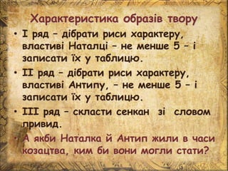 Характеристика образів твору
• І ряд – дібрати риси характеру,
властиві Наталці – не менше 5 – і
записати їх у таблицю.
• ІІ ряд – дібрати риси характеру,
властиві Антипу, – не менше 5 – і
записати їх у таблицю.
• ІІІ ряд – скласти сенкан зі словом
привид.
• А якби Наталка й Антип жили в часи
козацтва, ким би вони могли стати?
 