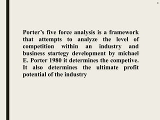 Porter’s five force analysis is a framework
that attempts to analyze the level of
competition within an industry and
business startegy development by michael
E. Porter 1980 it determines the competive.
It also determines the ultimate profit
potential of the industry
3
 