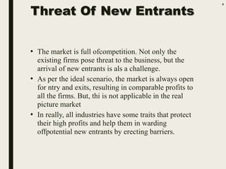 Threat Of New Entrants
• The market is full ofcompetition. Not only the
existing firms pose threat to the business, but the
arrival of new entrants is als a challenge.
• As per the ideal scenario, the market is always open
for ntry and exits, resulting in comparable profits to
all the firms. But, thi is not applicable in the real
picture market
• In really, all industries have some traits that protect
their high profits and help them in warding
offpotential new entrants by erecting barriers.
4
 